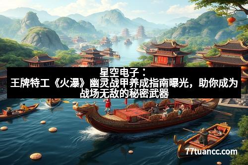 星空电子：王牌特工《火瀑》幽灵战甲养成指南曝光，助你成为战场无敌的秘密武器