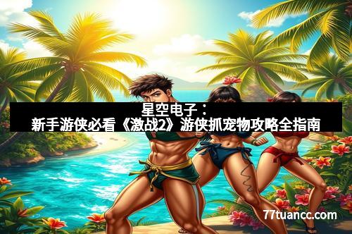 星空电子：新手游侠必看《激战2》游侠抓宠物攻略全指南